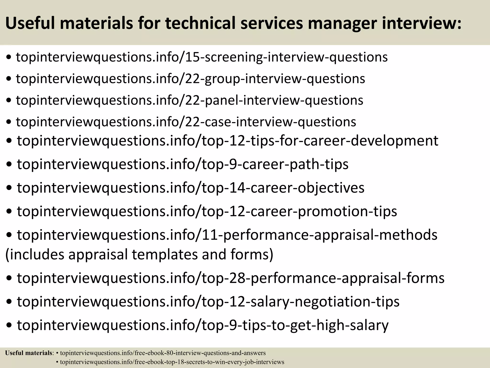 Useful materials for technical services manager interview:
• topinterviewquestions.info/15-screening-interview-questions
• topinterviewquestions.info/22-group-interview-questions
• topinterviewquestions.info/22-panel-interview-questions
• topinterviewquestions.info/22-case-interview-questions
• topinterviewquestions.info/top-12-tips-for-career-development
• topinterviewquestions.info/top-9-career-path-tips
• topinterviewquestions.info/top-14-career-objectives
• topinterviewquestions.info/top-12-career-promotion-tips
• topinterviewquestions.info/11-performance-appraisal-methods
(includes appraisal templates and forms)
• topinterviewquestions.info/top-28-performance-appraisal-forms
• topinterviewquestions.info/top-12-salary-negotiation-tips
• topinterviewquestions.info/top-9-tips-to-get-high-salary
Useful materials: • topinterviewquestions.info/free-ebook-80-interview-questions-and-answers
• topinterviewquestions.info/free-ebook-top-18-secrets-to-win-every-job-interviews
 