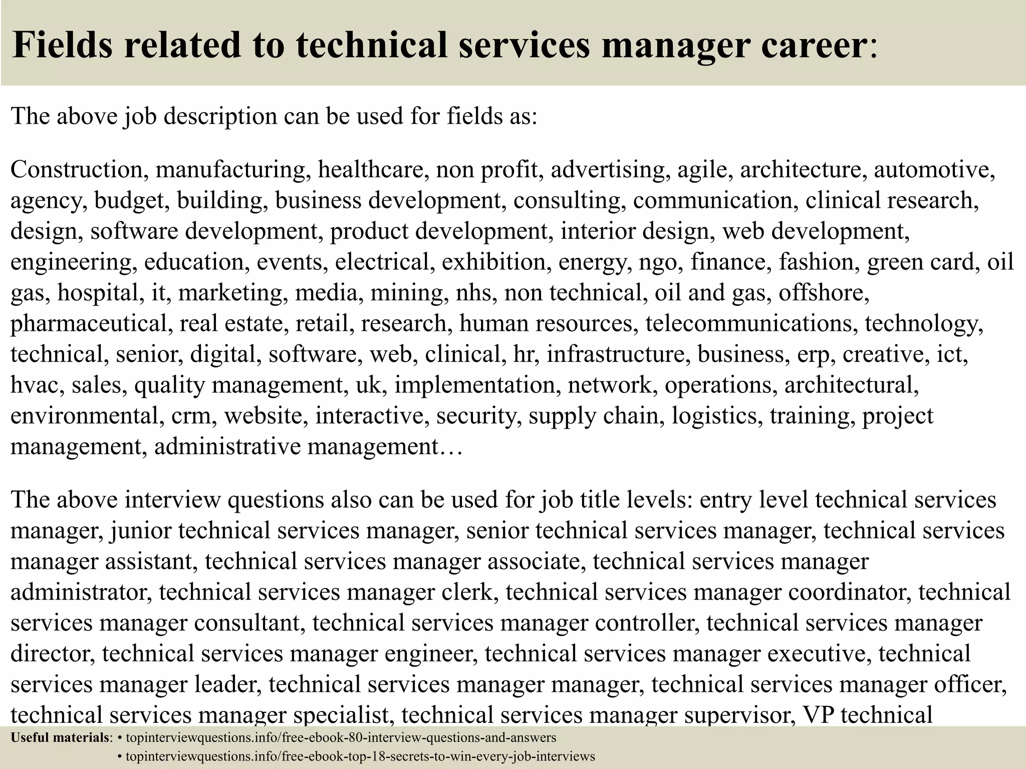 Fields related to technical services manager career:
The above job description can be used for fields as:
Construction, manufacturing, healthcare, non profit, advertising, agile, architecture, automotive,
agency, budget, building, business development, consulting, communication, clinical research,
design, software development, product development, interior design, web development,
engineering, education, events, electrical, exhibition, energy, ngo, finance, fashion, green card, oil
gas, hospital, it, marketing, media, mining, nhs, non technical, oil and gas, offshore,
pharmaceutical, real estate, retail, research, human resources, telecommunications, technology,
technical, senior, digital, software, web, clinical, hr, infrastructure, business, erp, creative, ict,
hvac, sales, quality management, uk, implementation, network, operations, architectural,
environmental, crm, website, interactive, security, supply chain, logistics, training, project
management, administrative management…
The above interview questions also can be used for job title levels: entry level technical services
manager, junior technical services manager, senior technical services manager, technical services
manager assistant, technical services manager associate, technical services manager
administrator, technical services manager clerk, technical services manager coordinator, technical
services manager consultant, technical services manager controller, technical services manager
director, technical services manager engineer, technical services manager executive, technical
services manager leader, technical services manager manager, technical services manager officer,
technical services manager specialist, technical services manager supervisor, VP technical
services manager…Useful materials: • topinterviewquestions.info/free-ebook-80-interview-questions-and-answers
• topinterviewquestions.info/free-ebook-top-18-secrets-to-win-every-job-interviews
 