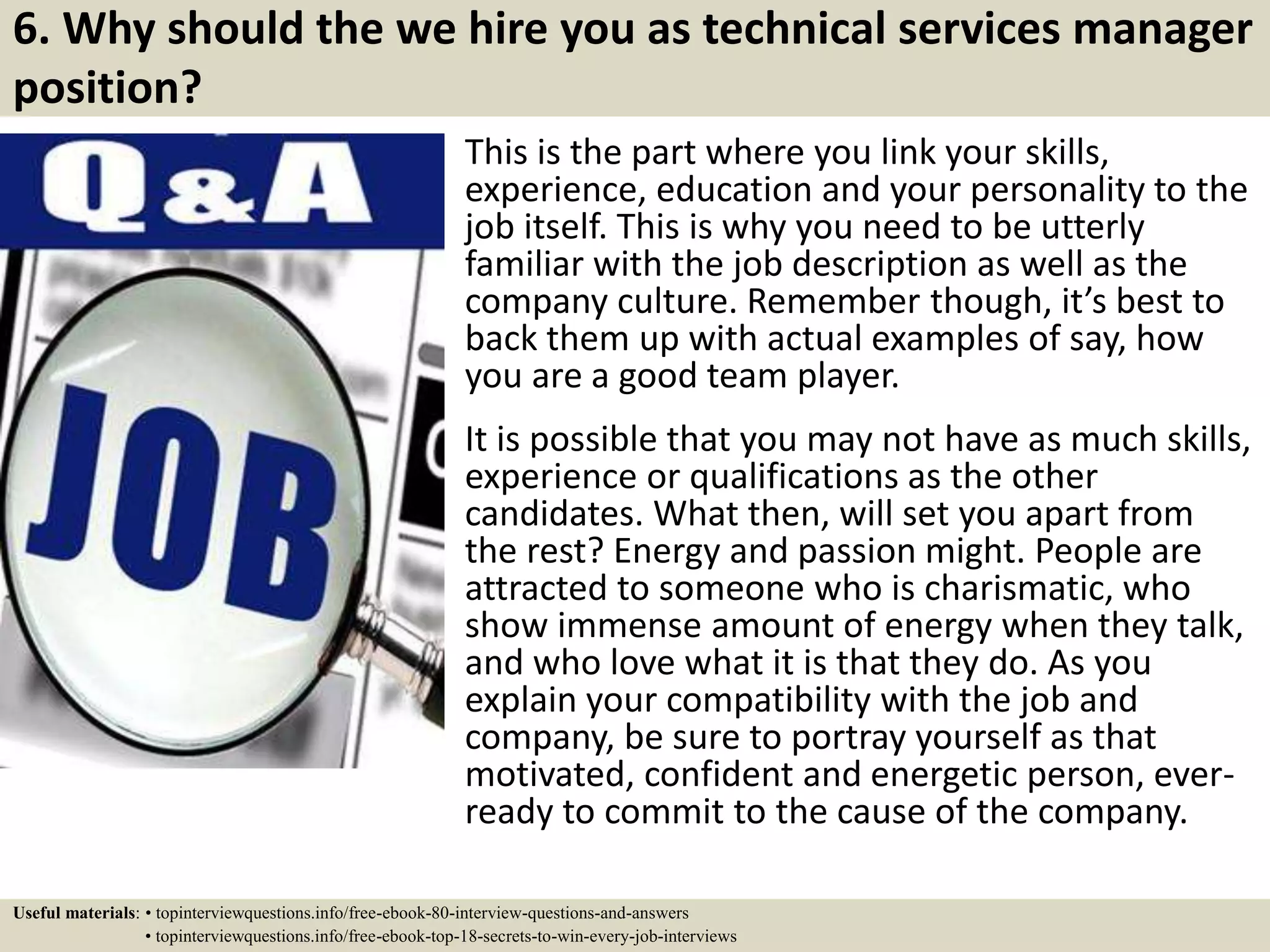 6. Why should the we hire you as technical services manager
position?
This is the part where you link your skills,
experience, education and your personality to the
job itself. This is why you need to be utterly
familiar with the job description as well as the
company culture. Remember though, it’s best to
back them up with actual examples of say, how
you are a good team player.
It is possible that you may not have as much skills,
experience or qualifications as the other
candidates. What then, will set you apart from
the rest? Energy and passion might. People are
attracted to someone who is charismatic, who
show immense amount of energy when they talk,
and who love what it is that they do. As you
explain your compatibility with the job and
company, be sure to portray yourself as that
motivated, confident and energetic person, ever-
ready to commit to the cause of the company.
Useful materials: • topinterviewquestions.info/free-ebook-80-interview-questions-and-answers
• topinterviewquestions.info/free-ebook-top-18-secrets-to-win-every-job-interviews
 