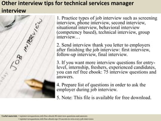 Other interview tips for technical services manager
interview
1. Practice types of job interview such as screening
interview, phone interview, second interview,
situational interview, behavioral interview
(competency based), technical interview, group
interview…
2. Send interview thank you letter to employers
after finishing the job interview: first interview,
follow-up interview, final interview.
3. If you want more interview questions for entry-
level, internship, freshers, experienced candidates,
you can ref free ebook: 75 interview questions and
answers.
4. Prepare list of questions in order to ask the
employer during job interview.
5. Note: This file is available for free download.
Useful materials: • topinterviewquestions.info/free-ebook-80-interview-questions-and-answers
• topinterviewquestions.info/free-ebook-top-18-secrets-to-win-every-job-interviews
 