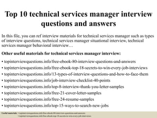 Top 10 technical services manager interview
questions and answers
In this file, you can ref interview materials for technical services manager such as types
of interview questions, technical services manager situational interview, technical
services manager behavioral interview…
Other useful materials for technical services manager interview:
• topinterviewquestions.info/free-ebook-80-interview-questions-and-answers
• topinterviewquestions.info/free-ebook-top-18-secrets-to-win-every-job-interviews
• topinterviewquestions.info/13-types-of-interview-questions-and-how-to-face-them
• topinterviewquestions.info/job-interview-checklist-40-points
• topinterviewquestions.info/top-8-interview-thank-you-letter-samples
• topinterviewquestions.info/free-21-cover-letter-samples
• topinterviewquestions.info/free-24-resume-samples
• topinterviewquestions.info/top-15-ways-to-search-new-jobs
Useful materials: • topinterviewquestions.info/free-ebook-80-interview-questions-and-answers
• topinterviewquestions.info/free-ebook-top-18-secrets-to-win-every-job-interviews
 