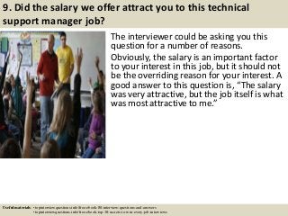 9. Did the salary we offer attract you to this technical
support manager job?
The interviewer could be asking you this
question for a number of reasons.
Obviously, the salary is an important factor
to your interest in this job, but it should not
be the overriding reason for your interest. A
good answer to this question is, “The salary
was very attractive, but the job itself is what
was most attractive to me.”
Useful materials: • topinterviewquestions.info/free-ebook-80-interview-questions-and-answers
• topinterviewquestions.info/free-ebook-top-18-secrets-to-win-every-job-interviews
 