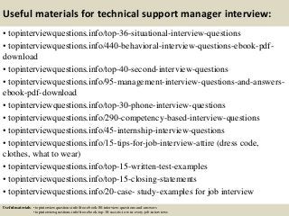 Useful materials for technical support manager interview:
• topinterviewquestions.info/top-36-situational-interview-questions
• topinterviewquestions.info/440-behavioral-interview-questions-ebook-pdf-
download
• topinterviewquestions.info/top-40-second-interview-questions
• topinterviewquestions.info/95-management-interview-questions-and-answers-
ebook-pdf-download
• topinterviewquestions.info/top-30-phone-interview-questions
• topinterviewquestions.info/290-competency-based-interview-questions
• topinterviewquestions.info/45-internship-interview-questions
• topinterviewquestions.info/15-tips-for-job-interview-attire (dress code,
clothes, what to wear)
• topinterviewquestions.info/top-15-written-test-examples
• topinterviewquestions.info/top-15-closing-statements
• topinterviewquestions.info/20-case- study-examples for job interview
Useful materials: • topinterviewquestions.info/free-ebook-80-interview-questions-and-answers
• topinterviewquestions.info/free-ebook-top-18-secrets-to-win-every-job-interviews
 