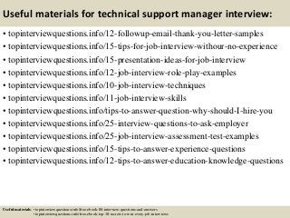 Useful materials for technical support manager interview:
• topinterviewquestions.info/12-followup-email-thank-you-letter-samples
• topinterviewquestions.info/15-tips-for-job-interview-withour-no-experience
• topinterviewquestions.info/15-presentation-ideas-for-job-interview
• topinterviewquestions.info/12-job-interview-role-play-examples
• topinterviewquestions.info/10-job-interview-techniques
• topinterviewquestions.info/11-job-interview-skills
• topinterviewquestions.info/tips-to-answer-question-why-should-I-hire-you
• topinterviewquestions.info/25-interview-questions-to-ask-employer
• topinterviewquestions.info/25-job-interview-assessment-test-examples
• topinterviewquestions.info/15-tips-to-answer-experience-questions
• topinterviewquestions.info/12-tips-to-answer-education-knowledge-questions
Useful materials: • topinterviewquestions.info/free-ebook-80-interview-questions-and-answers
• topinterviewquestions.info/free-ebook-top-18-secrets-to-win-every-job-interviews
 