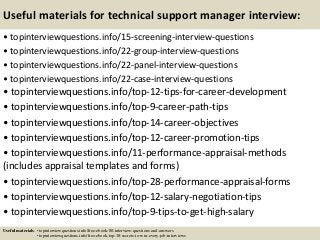 Useful materials for technical support manager interview:
• topinterviewquestions.info/15-screening-interview-questions
• topinterviewquestions.info/22-group-interview-questions
• topinterviewquestions.info/22-panel-interview-questions
• topinterviewquestions.info/22-case-interview-questions
• topinterviewquestions.info/top-12-tips-for-career-development
• topinterviewquestions.info/top-9-career-path-tips
• topinterviewquestions.info/top-14-career-objectives
• topinterviewquestions.info/top-12-career-promotion-tips
• topinterviewquestions.info/11-performance-appraisal-methods
(includes appraisal templates and forms)
• topinterviewquestions.info/top-28-performance-appraisal-forms
• topinterviewquestions.info/top-12-salary-negotiation-tips
• topinterviewquestions.info/top-9-tips-to-get-high-salary
Useful materials: • topinterviewquestions.info/free-ebook-80-interview-questions-and-answers
• topinterviewquestions.info/free-ebook-top-18-secrets-to-win-every-job-interviews
 