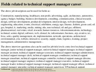 Fields related to technical support manager career:
The above job description can be used for fields as:
Construction, manufacturing, healthcare, non profit, advertising, agile, architecture, automotive,
agency, budget, building, business development, consulting, communication, clinical research,
design, software development, product development, interior design, web development,
engineering, education, events, electrical, exhibition, energy, ngo, finance, fashion, green card, oil
gas, hospital, it, marketing, media, mining, nhs, non technical, oil and gas, offshore,
pharmaceutical, real estate, retail, research, human resources, telecommunications, technology,
technical, senior, digital, software, web, clinical, hr, infrastructure, business, erp, creative, ict,
hvac, sales, quality management, uk, implementation, network, operations, architectural,
environmental, crm, website, interactive, security, supply chain, logistics, training, project
management, administrative management…
The above interview questions also can be used for job title levels: entry level technical support
manager, junior technical support manager, senior technical support manager, technical support
manager assistant, technical support manager associate, technical support manager administrator,
technical support manager clerk, technical support manager coordinator, technical support
manager consultant, technical support manager controller, technical support manager director,
technical support manager engineer, technical support manager executive, technical support
manager leader, technical support manager manager, technical support manager officer, technical
support manager specialist, technical support manager supervisor, VP technical support
manager…Useful materials: • topinterviewquestions.info/free-ebook-80-interview-questions-and-answers
• topinterviewquestions.info/free-ebook-top-18-secrets-to-win-every-job-interviews
 