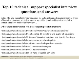 Top 10 technical support specialist interview
questions and answers
In this file, you can ref interview materials for technical support specialist such as types
of interview questions, technical support specialist situational interview, technical
support specialist behavioral interview…
Other useful materials for technical support specialist interview:
• topinterviewquestions.info/free-ebook-80-interview-questions-and-answers
• topinterviewquestions.info/free-ebook-top-18-secrets-to-win-every-job-interviews
• topinterviewquestions.info/13-types-of-interview-questions-and-how-to-face-them
• topinterviewquestions.info/job-interview-checklist-40-points
• topinterviewquestions.info/top-8-interview-thank-you-letter-samples
• topinterviewquestions.info/free-21-cover-letter-samples
• topinterviewquestions.info/free-24-resume-samples
• topinterviewquestions.info/top-15-ways-to-search-new-jobs
Useful materials: • topinterviewquestions.info/free-ebook-80-interview-questions-and-answers
• topinterviewquestions.info/free-ebook-top-18-secrets-to-win-every-job-interviews
 