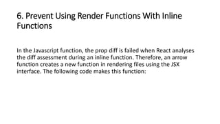 6. Prevent Using Render Functions With Inline
Functions
In the Javascript function, the prop diff is failed when React analyses
the diff assessment during an inline function. Therefore, an arrow
function creates a new function in rendering files using the JSX
interface. The following code makes this function:
 