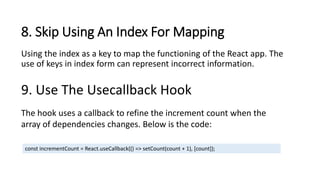 8. Skip Using An Index For Mapping
Using the index as a key to map the functioning of the React app. The
use of keys in index form can represent incorrect information.
9. Use The Usecallback Hook
The hook uses a callback to refine the increment count when the
array of dependencies changes. Below is the code:
const incrementCount = React.useCallback(() => setCount(count + 1), [count]);
 