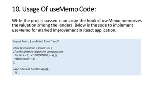 10. Usage Of useMemo Code:
While the prop is passed in an array, the hook of useMemo memorizes
the valuation among the renders. Below is the code to implement
useMemo for marked improvement in React application.
import React, { useState } from "react";
const testFunction = (count) => {
// artificial delay (expensive computation)
for (let i = 0; i < 1000000000; i++) {}
return count * 3;
};
export default function App() {
// ...
 