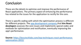 Conclusion
These are the details to optimize and improve the performance of
React applications. The primary aspect of enhancing the performance
has related to the issues for the application to rectify for the core.
There is specific coding with which the optimization process is different
for different projects. The app development company that hire React
developers assesses the core issues and implements special codes and
methods for optimization and rectification, eventually improving the
app’s performance.
Source: https://bosctechlabs.com/top-techniques-react-performance-
optimization-2022/
 