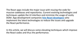 The React apps include the major issue with reusing the code for
massive codebases and repositories. Current evolving technologies and
techniques update the UI interface and minimize the usage of costly
DOM. App development companies hire React developers who
implement the latest technologies to reduce the issues and upgrade
the React performance.
In this article, we will discuss some elevating techniques which improve
the React codes and thus the performance.
 