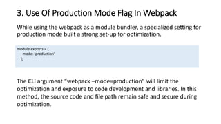 3. Use Of Production Mode Flag In Webpack
While using the webpack as a module bundler, a specialized setting for
production mode built a strong set-up for optimization.
module.exports = {
mode: 'production'
};
The CLI argument “webpack –mode=production” will limit the
optimization and exposure to code development and libraries. In this
method, the source code and file path remain safe and secure during
optimization.
 