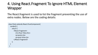 4. Using React.Fragment To Ignore HTML Element
Wrapper
The React.fragment is used to list the fragment preventing the use of
extra nodes. Below are the coding details:
class Posts extends React.PureComponent{
render() {
return (
<React.Fragment>
<h1>Post Title</h1>
<p>posts</p>
<p>post time</p>
</React.Fragment>
);
}
}
 