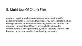 5. Multi-Use Of Chunk Files
Any react application has certain components with specific
dependencies for features and functions. You can separate the files
through vendors or multiple outsourcing codes and libraries. For
example, commonChunkPlugins are available with codes
vendor.bundle.js and app.bundle.js, which separate the files with
browser caches and parallel downloading resources.
 