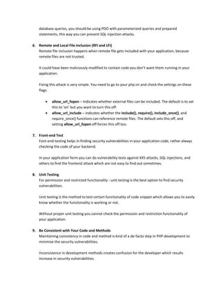 database queries, you should be using PDO with parameterized queries and prepared
statements, this way you can prevent SQL injection attacks.
6. Remote and Local File Inclusion (RFI and LFI)
Remote file inclusion happens when remote file gets included with your application, because
remote files are not trusted.
It could have been maliciously modified to contain code you don’t want them running in your
application.
Fixing this attack is very simple. You need to go to your php.ini and check the settings on these
flags.
 allow_url_fopen – indicates whether external files can be included. The default is to set
this to ‘on’ but you want to turn this off.
 allow_url_include – indicates whether the include(), require(), include_once(), and
require_once() functions can reference remote files. The default sets this off, and
setting allow_url_fopen off forces this off too.
7. Front-end Test
Font-end-testing helps in finding security vulnerabilities in your application code, rather always
checking the code of your backend.
In your application form you can do vulnerability tests against XXS attacks, SQL injections, and
others to find the frontend attack which are not easy to find out sometimes.
8. Unit Testing
For permission and restricted functionality - unit testing is the best option to find security
vulnerabilities.
Unit testing is the method to test certain functionality of code snippet which allows you to easily
know whether the functionality is working or not.
Without proper unit testing you cannot check the permission and restriction functionality of
your application.
9. Be Consistent with Your Code and Methods
Maintaining consistency in code and method is kind of a de-facto step in PHP development to
minimise the security vulnerabilities.
Inconsistence in development methods creates confusion for the developer which results
increase in security vulnerabilities.
 