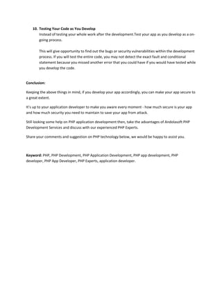 10. Testing Your Code as You Develop
Instead of testing your whole work after the development.Test your app as you develop as a on-
going process.
This will give opportunity to find out the bugs or security vulnerabilities within the development
process. If you will test the entire code, you may not detect the exact fault and conditional
statement because you missed another error that you could have if you would have tested while
you develop the code.
Conclusion:
Keeping the above things in mind, if you develop your app accordingly, you can make your app secure to
a great extent.
It’s up to your application developer to make you aware every moment - how much secure is your app
and how much security you need to maintain to save your app from attack.
Still looking some help on PHP application development then, take the advantages of Andolasoft PHP
Development Services and discuss with our experienced PHP Experts.
Share your comments and suggestion on PHP technology below, we would be happy to assist you.
Keyword: PHP, PHP Development, PHP Application Development, PHP app development, PHP
developer, PHP App Developer, PHP Experts, application developer.
 
