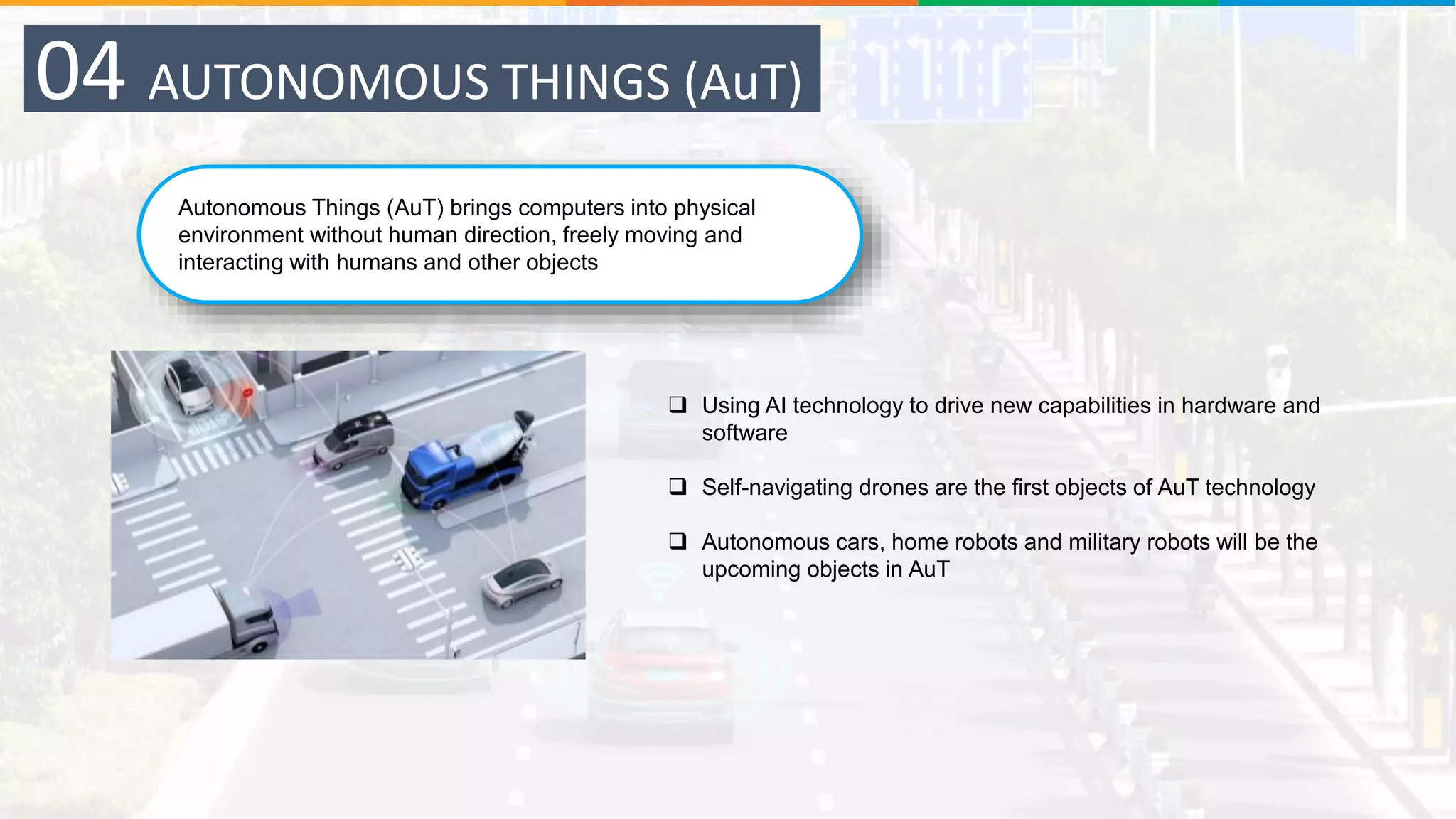 Autonomous Things (AuT) brings computers into physical
environment without human direction, freely moving and
interacting with humans and other objects
04 AUTONOMOUS THINGS (AuT)
 Using AI technology to drive new capabilities in hardware and
software
 Self-navigating drones are the first objects of AuT technology
 Autonomous cars, home robots and military robots will be the
upcoming objects in AuT
 
