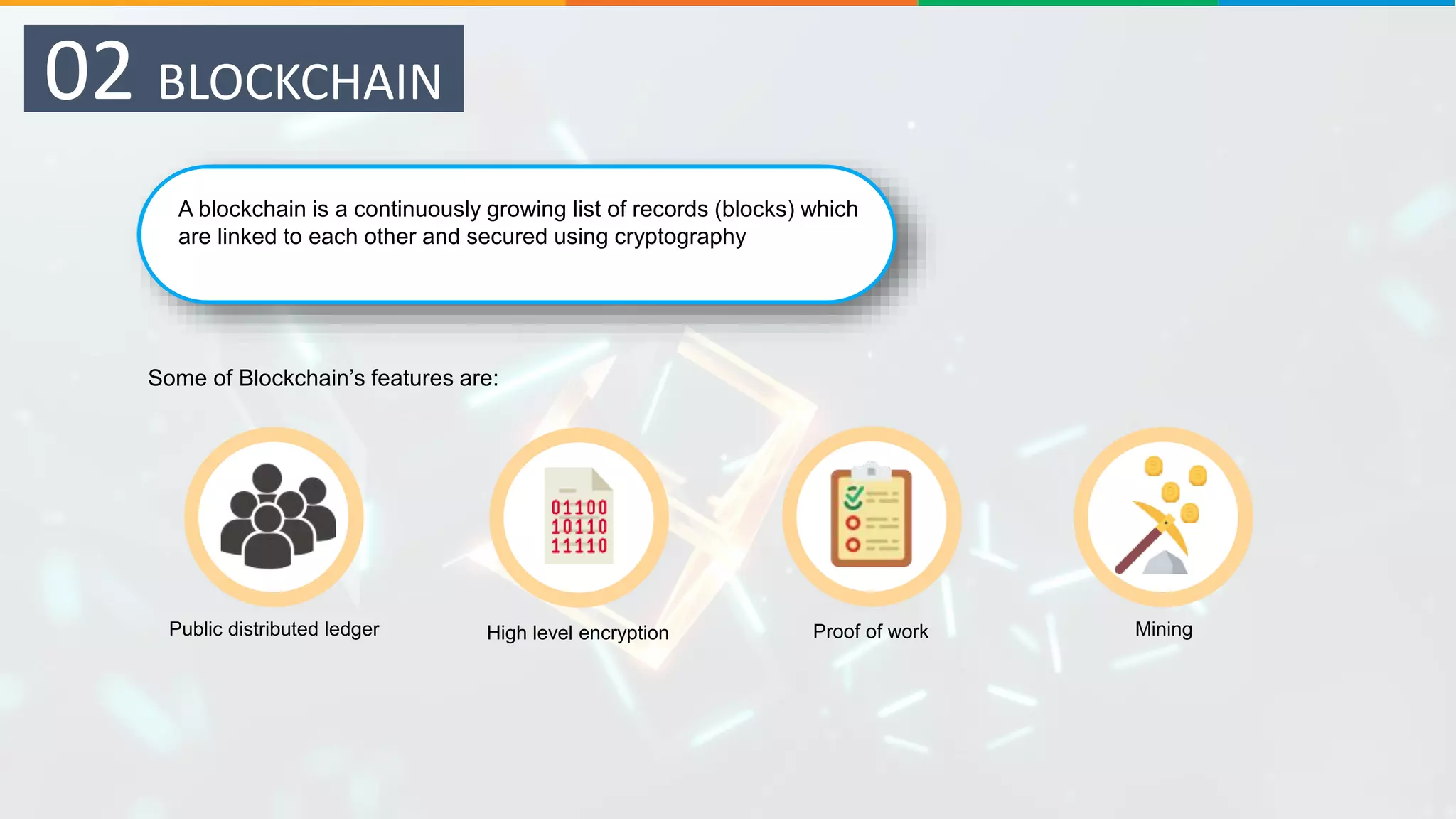 A blockchain is a continuously growing list of records (blocks) which
are linked to each other and secured using cryptography
Some of Blockchain’s features are:
Public distributed ledger High level encryption Proof of work Mining
02 BLOCKCHAIN
 