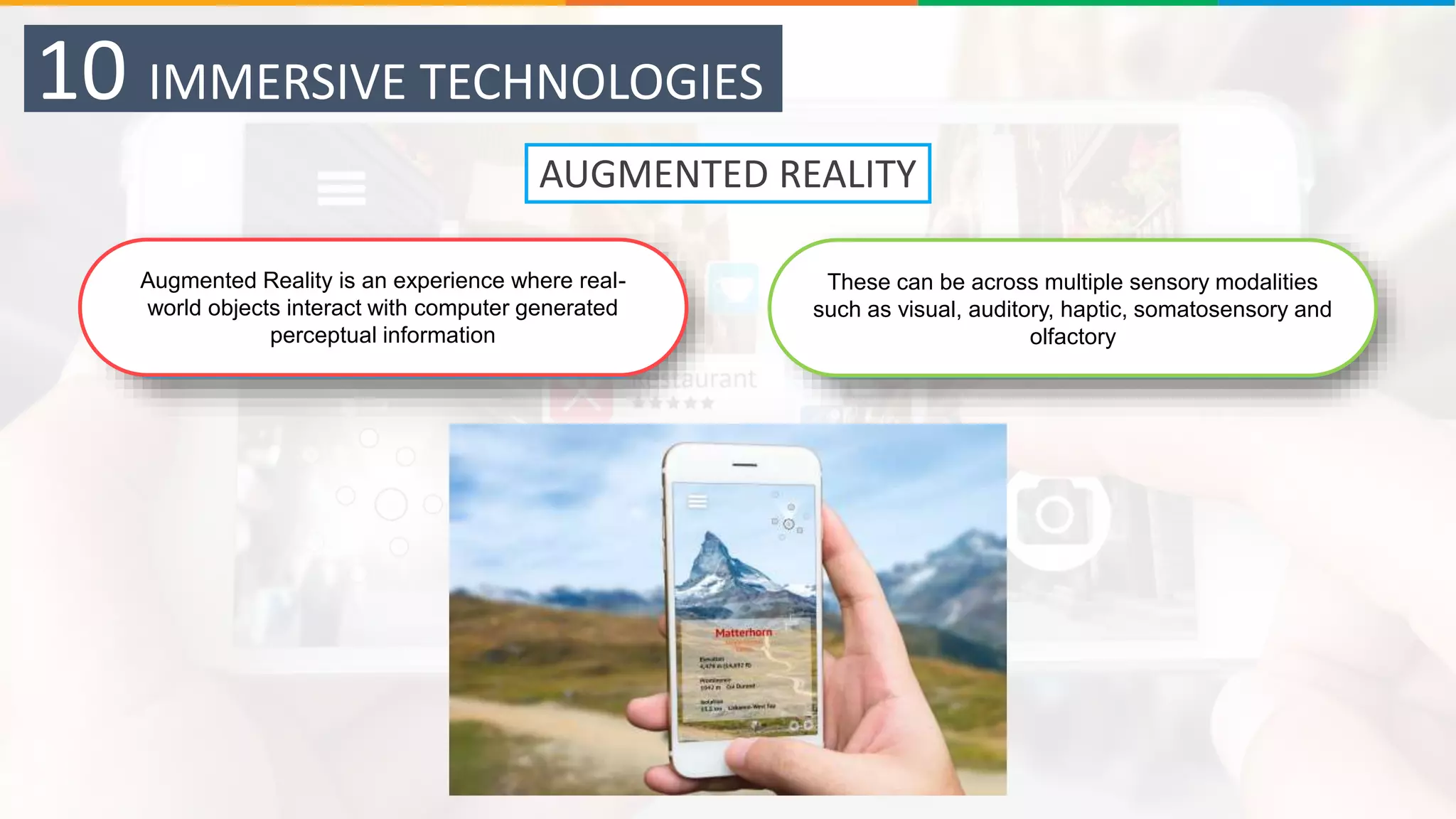 10 IMMERSIVE TECHNOLOGIES
These can be across multiple sensory modalities
such as visual, auditory, haptic, somatosensory and
olfactory
Augmented Reality is an experience where real-
world objects interact with computer generated
perceptual information
AUGMENTED REALITY
 