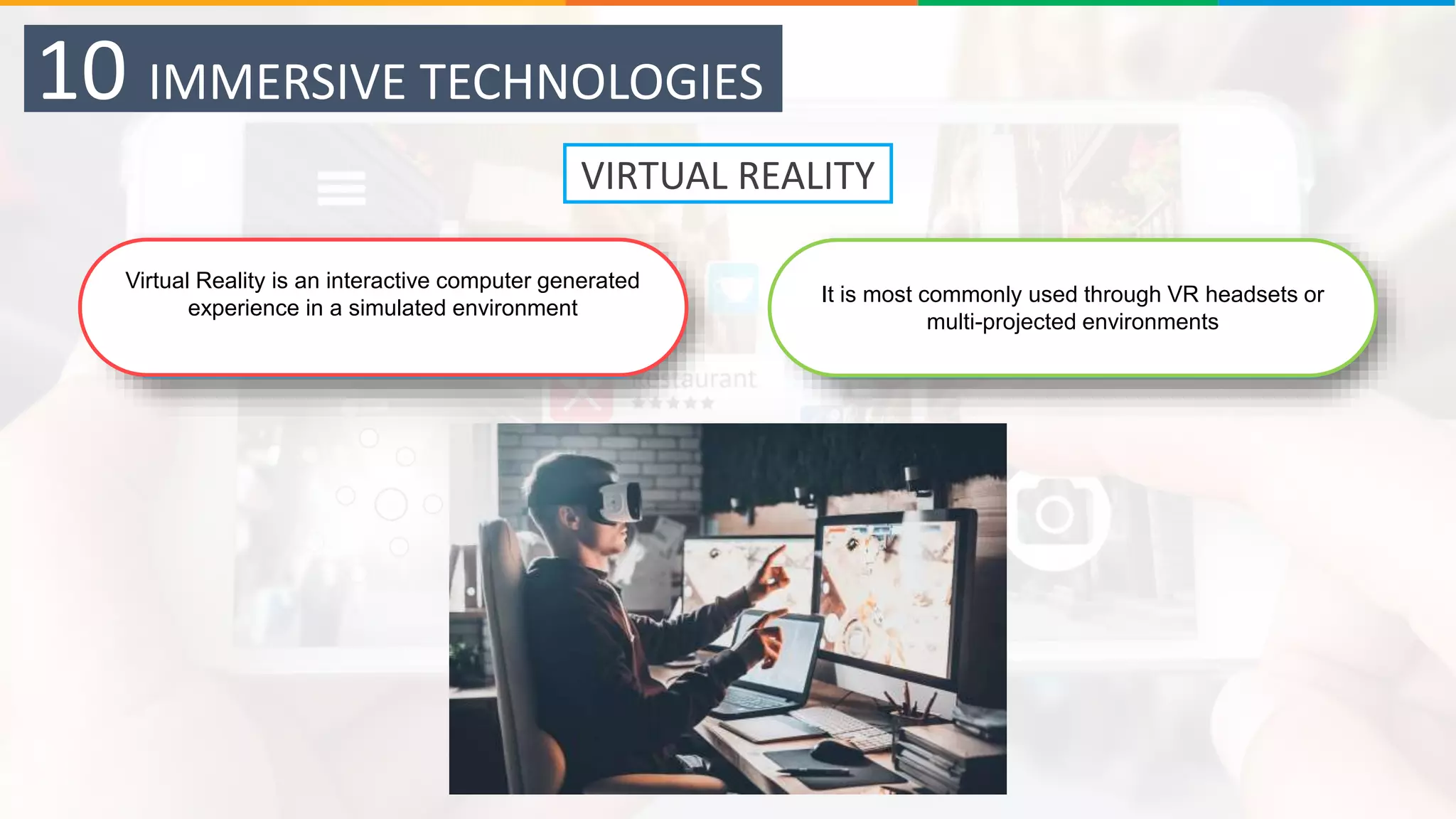 10 IMMERSIVE TECHNOLOGIES
It is most commonly used through VR headsets or
multi-projected environments
Virtual Reality is an interactive computer generated
experience in a simulated environment
VIRTUAL REALITY
 
