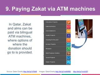 9. Paying Zakat via ATM machines
Source: Qatar Charity http://bit.ly/1ri7bk8 Images: QatarCharity http://bit.ly/1mKXREt http://bit.ly/1mvUiST
In Qatar, Zakat
and alms can be
paid via bilingual
ATM machines,
where options of
where the
donation should
go to is provided.
 