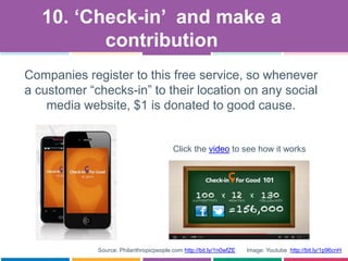 Companies register to this free service, so whenever
a customer “checks-in” to their location on any social
media website, $1 is donated to good cause.
10. „Check-in‟ and make a
contribution
Source: Philanthropicpeople.com http://bit.ly/1n0wfZE Image: Youtube http://bit.ly/1p96cnH
Click the video to see how it works
 