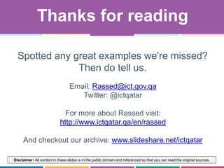 Disclaimer: All content in these slides is in the public domain and referenced so that you can read the original sources.
Email: Rassed@ict.gov.qa
Twitter: @ictqatar
For more about Rassed visit:
http://www.ictqatar.qa/en/rassed
And checkout our archive: www.slideshare.net/ictqatar
Thanks for reading
Spotted any great examples we‟re missed?
Then do tell us.
 
