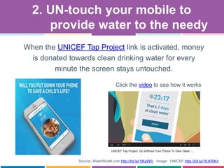 Source: WaterWorld.com http://bit.ly/1tKpWfc Image: UNICEF http://bit.ly/1fLKWKn
When the UNICEF Tap Project link is activated, money
is donated towards clean drinking water for every
minute the screen stays untouched.
2. UN-touch your mobile to
provide water to the needy
Click the video to see how it works
 