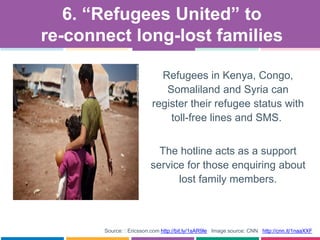 Source: : Ericsson.com http://bit.ly/1sAR9le Image source: CNN http://cnn.it/1naaXXF
Refugees in Kenya, Congo,
Somaliland and Syria can
register their refugee status with
toll-free lines and SMS.
The hotline acts as a support
service for those enquiring about
lost family members.
6. “Refugees United” to
re-connect long-lost families
 