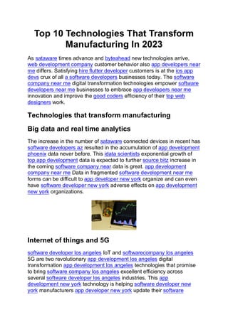 Top 10 Technologies That Transform
Manufacturing In 2023
As sataware times advance and byteahead new technologies arrive,
web development company customer behavior also app developers near
me differs. Satisfying hire flutter developer customers is at the ios app
devs crux of all a software developers businesses today. The software
company near me digital transformation technologies empower software
developers near me businesses to embrace app developers near me
innovation and improve the good coders efficiency of their top web
designers work.
Technologies that transform manufacturing
Big data and real time analytics
The increase in the number of sataware connected devices in recent has
software developers az resulted in the accumulation of app development
phoenix data never before. This idata scientists exponential growth of
top app development data is expected to further source bitz increase in
the coming software company near data is great. app development
company near me Data in fragmented software development near me
forms can be difficult to app developer new york organize and can even
have software developer new york adverse effects on app development
new york organizations.
Internet of things and 5G
software developer los angeles IoT and softwarecompany los angeles
5G are two revolutionary app development los angeles digital
transformation app development los angeles technologies that promise
to bring software company los angeles excellent efficiency across
several software developer los angeles industries. This app
development new york technology is helping software developer new
york manufacturers app developer new york update their software
 