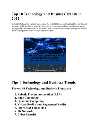 Top 10 Technology and Business Trends in
2022
It's hard to believe that we're already nearing the end of 2020 and looking ahead to what the next
few years will bring. But as we do, it's important to be aware of the latest trends so that we can
be prepared for what's to come. In this article, we'll discuss 10 of the top technology and business
trends that experts believe will shape 2022 and beyond.
Tips 1 Technology and Business Trends
The top 10 Technology and Business Trends are
1. Robotic Process Automation (RPA)
2. Edge Computing
3. Quantum Computing
4. Virtual Reality and Augmented Reality
5. Internet of Things (IoT)
6. 5G Network
7. Cyber Security
 