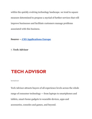 within the quickly evolving technology landscape. we tend to square
measure determined to propose a myriad of further services that will
improve businesses and facilitate customers manage problems
associated with this business.
Source — CIO Applications Europe
7. Tech Advisor
techadvisor
Tech Advisor attracts buyers of all experience levels across the whole
range of consumer technology — from laptops to smartphones and
tablets, smart-home gadgets to wearable devices, apps and
accessories, consoles and games, and beyond.
 