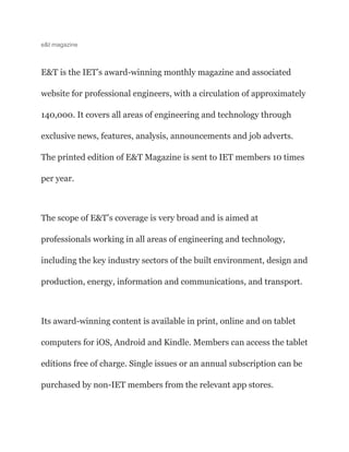 e&t magazine
E&T is the IET’s award-winning monthly magazine and associated
website for professional engineers, with a circulation of approximately
140,000. It covers all areas of engineering and technology through
exclusive news, features, analysis, announcements and job adverts.
The printed edition of E&T Magazine is sent to IET members 10 times
per year.
The scope of E&T’s coverage is very broad and is aimed at
professionals working in all areas of engineering and technology,
including the key industry sectors of the built environment, design and
production, energy, information and communications, and transport.
Its award-winning content is available in print, online and on tablet
computers for iOS, Android and Kindle. Members can access the tablet
editions free of charge. Single issues or an annual subscription can be
purchased by non-IET members from the relevant app stores.
 