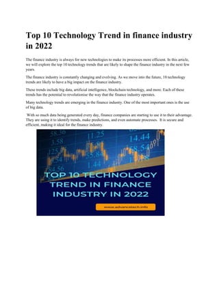 Top 10 Technology Trend in finance industry
in 2022
The finance industry is always for new technologies to make its processes more efficient. In this article,
we will explore the top 10 technology trends that are likely to shape the finance industry in the next few
years.
The finance industry is constantly changing and evolving. As we move into the future, 10 technology
trends are likely to have a big impact on the finance industry.
These trends include big data, artificial intelligence, blockchain technology, and more. Each of these
trends has the potential to revolutionise the way that the finance industry operates.
Many technology trends are emerging in the finance industry. One of the most important ones is the use
of big data.
With so much data being generated every day, finance companies are starting to use it to their advantage.
They are using it to identify trends, make predictions, and even automate processes. It is secure and
efficient, making it ideal for the finance industry.
 