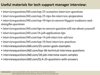 Useful materials for tech support manager interview:
• interviewquestions360.com/top-25-scenarios-interview-questions
• interviewquestions360.com/top-25-tips-for-interview-preparation
• interviewquestions360.com/top-10-tips-to-answer-biggest-weakness-and-
strengths-questions
• interviewquestions360.com/tips-to-answer-question-tell-me-about-yourself
• interviewquestions360.com/16-job-application-tips
• interviewquestions360.com/top-14-job-interview-advices
• interviewquestions360.com/top-18-best-interview-practices
• interviewquestions360.com/25-career-goals-examples
• interviewquestions360.com/top-36-technical-interview-questions
• interviewquestions360.com/18-job-interview-exam-samples
• interviewquestions360.com/Q-A-25-questions-with-answers
Useful materials: • interviewquestions360.com/free-ebook-145-interview-questions-and-answers
• interviewquestions360.com/free-ebook-top-18-secrets-to-win-every-job-interviews
 