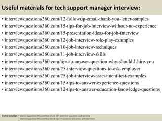 Useful materials for tech support manager interview:
• interviewquestions360.com/12-followup-email-thank-you-letter-samples
• interviewquestions360.com/15-tips-for-job-interview-withour-no-experience
• interviewquestions360.com/15-presentation-ideas-for-job-interview
• interviewquestions360.com/12-job-interview-role-play-examples
• interviewquestions360.com/10-job-interview-techniques
• interviewquestions360.com/11-job-interview-skills
• interviewquestions360.com/tips-to-answer-question-why-should-I-hire-you
• interviewquestions360.com/25-interview-questions-to-ask-employer
• interviewquestions360.com/25-job-interview-assessment-test-examples
• interviewquestions360.com/15-tips-to-answer-experience-questions
• interviewquestions360.com/12-tips-to-answer-education-knowledge-questions
Useful materials: • interviewquestions360.com/free-ebook-145-interview-questions-and-answers
• interviewquestions360.com/free-ebook-top-18-secrets-to-win-every-job-interviews
 