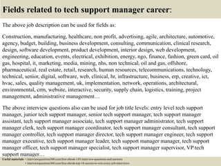 Fields related to tech support manager career:
The above job description can be used for fields as:
Construction, manufacturing, healthcare, non profit, advertising, agile, architecture, automotive,
agency, budget, building, business development, consulting, communication, clinical research,
design, software development, product development, interior design, web development,
engineering, education, events, electrical, exhibition, energy, ngo, finance, fashion, green card, oil
gas, hospital, it, marketing, media, mining, nhs, non technical, oil and gas, offshore,
pharmaceutical, real estate, retail, research, human resources, telecommunications, technology,
technical, senior, digital, software, web, clinical, hr, infrastructure, business, erp, creative, ict,
hvac, sales, quality management, uk, implementation, network, operations, architectural,
environmental, crm, website, interactive, security, supply chain, logistics, training, project
management, administrative management…
The above interview questions also can be used for job title levels: entry level tech support
manager, junior tech support manager, senior tech support manager, tech support manager
assistant, tech support manager associate, tech support manager administrator, tech support
manager clerk, tech support manager coordinator, tech support manager consultant, tech support
manager controller, tech support manager director, tech support manager engineer, tech support
manager executive, tech support manager leader, tech support manager manager, tech support
manager officer, tech support manager specialist, tech support manager supervisor, VP tech
support manager…
Useful materials: • interviewquestions360.com/free-ebook-145-interview-questions-and-answers
• interviewquestions360.com/free-ebook-top-18-secrets-to-win-every-job-interviews
 