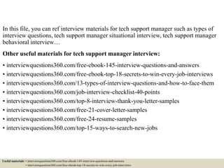 In this file, you can ref interview materials for tech support manager such as types of
interview questions, tech support manager situational interview, tech support manager
behavioral interview…
Other useful materials for tech support manager interview:
• interviewquestions360.com/free-ebook-145-interview-questions-and-answers
• interviewquestions360.com/free-ebook-top-18-secrets-to-win-every-job-interviews
• interviewquestions360.com/13-types-of-interview-questions-and-how-to-face-them
• interviewquestions360.com/job-interview-checklist-40-points
• interviewquestions360.com/top-8-interview-thank-you-letter-samples
• interviewquestions360.com/free-21-cover-letter-samples
• interviewquestions360.com/free-24-resume-samples
• interviewquestions360.com/top-15-ways-to-search-new-jobs
Useful materials: • interviewquestions360.com/free-ebook-145-interview-questions-and-answers
• interviewquestions360.com/free-ebook-top-18-secrets-to-win-every-job-interviews
 