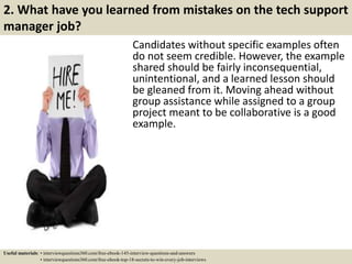 2. What have you learned from mistakes on the tech support
manager job?
Candidates without specific examples often
do not seem credible. However, the example
shared should be fairly inconsequential,
unintentional, and a learned lesson should
be gleaned from it. Moving ahead without
group assistance while assigned to a group
project meant to be collaborative is a good
example.
Useful materials: • interviewquestions360.com/free-ebook-145-interview-questions-and-answers
• interviewquestions360.com/free-ebook-top-18-secrets-to-win-every-job-interviews
 