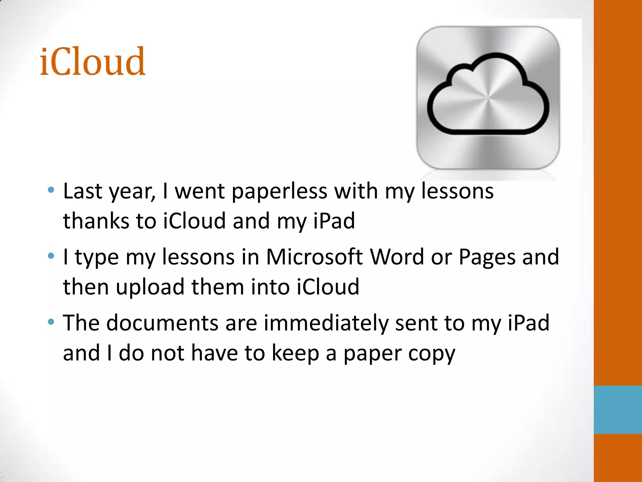 iCloud


• Last year, I went paperless with my lessons
  thanks to iCloud and my iPad
• I type my lessons in Microsoft Word or Pages and
  then upload them into iCloud
• The documents are immediately sent to my iPad
  and I do not have to keep a paper copy
 