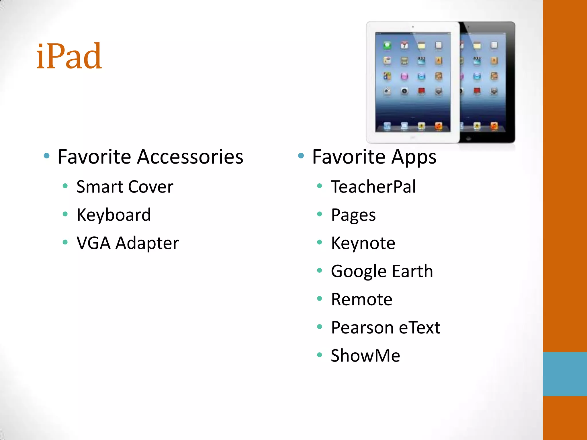 iPad

• Favorite Accessories   • Favorite Apps
  • Smart Cover            •   TeacherPal
  • Keyboard               •   Pages
  • VGA Adapter            •   Keynote
                           •   Google Earth
                           •   Remote
                           •   Pearson eText
                           •   ShowMe
 