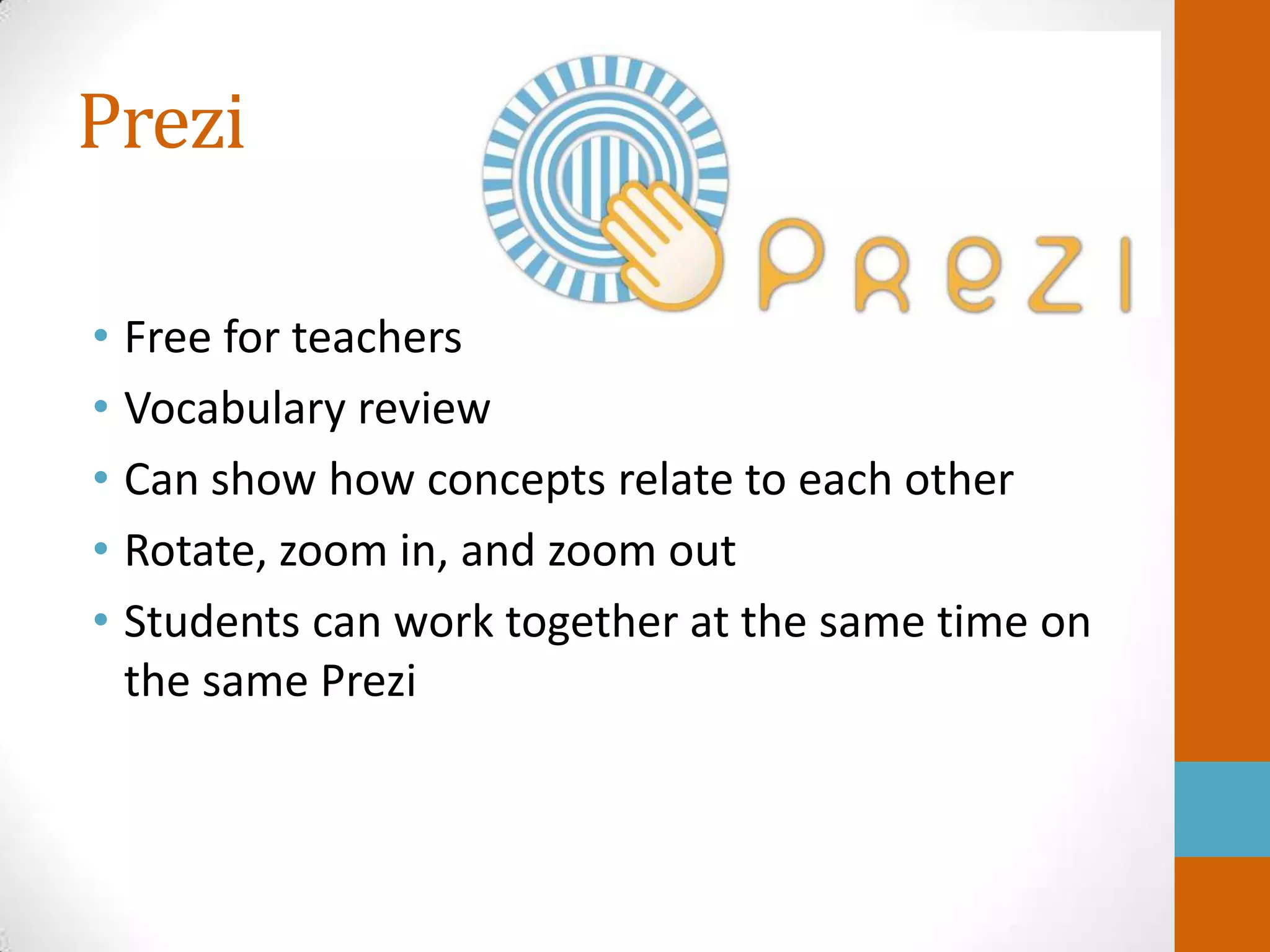 Prezi

• Free for teachers
• Vocabulary review
• Can show how concepts relate to each other
• Rotate, zoom in, and zoom out
• Students can work together at the same time on
  the same Prezi
 
