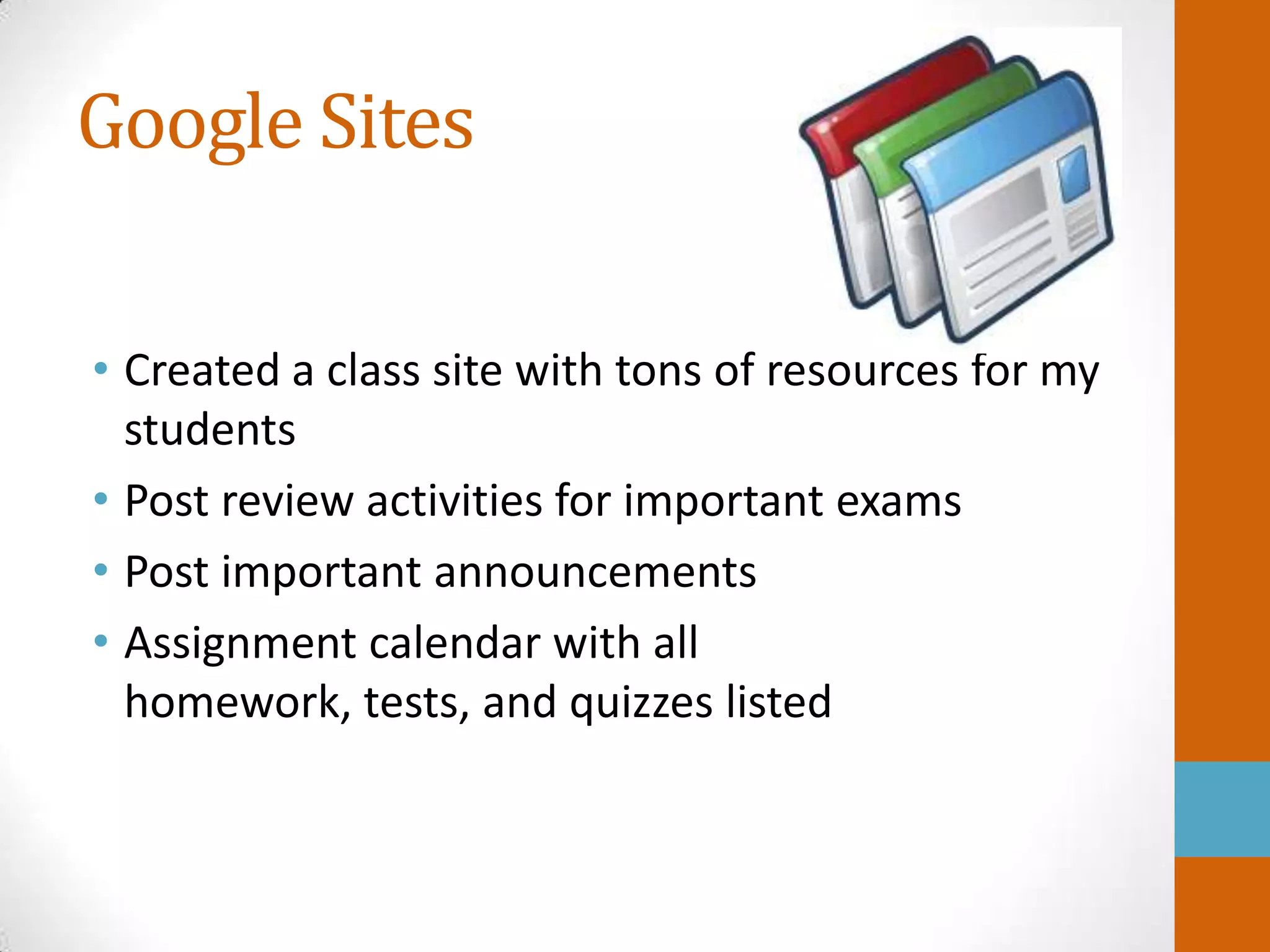 Google Sites

• Created a class site with tons of resources for my
  students
• Post review activities for important exams
• Post important announcements
• Assignment calendar with all
  homework, tests, and quizzes listed
 