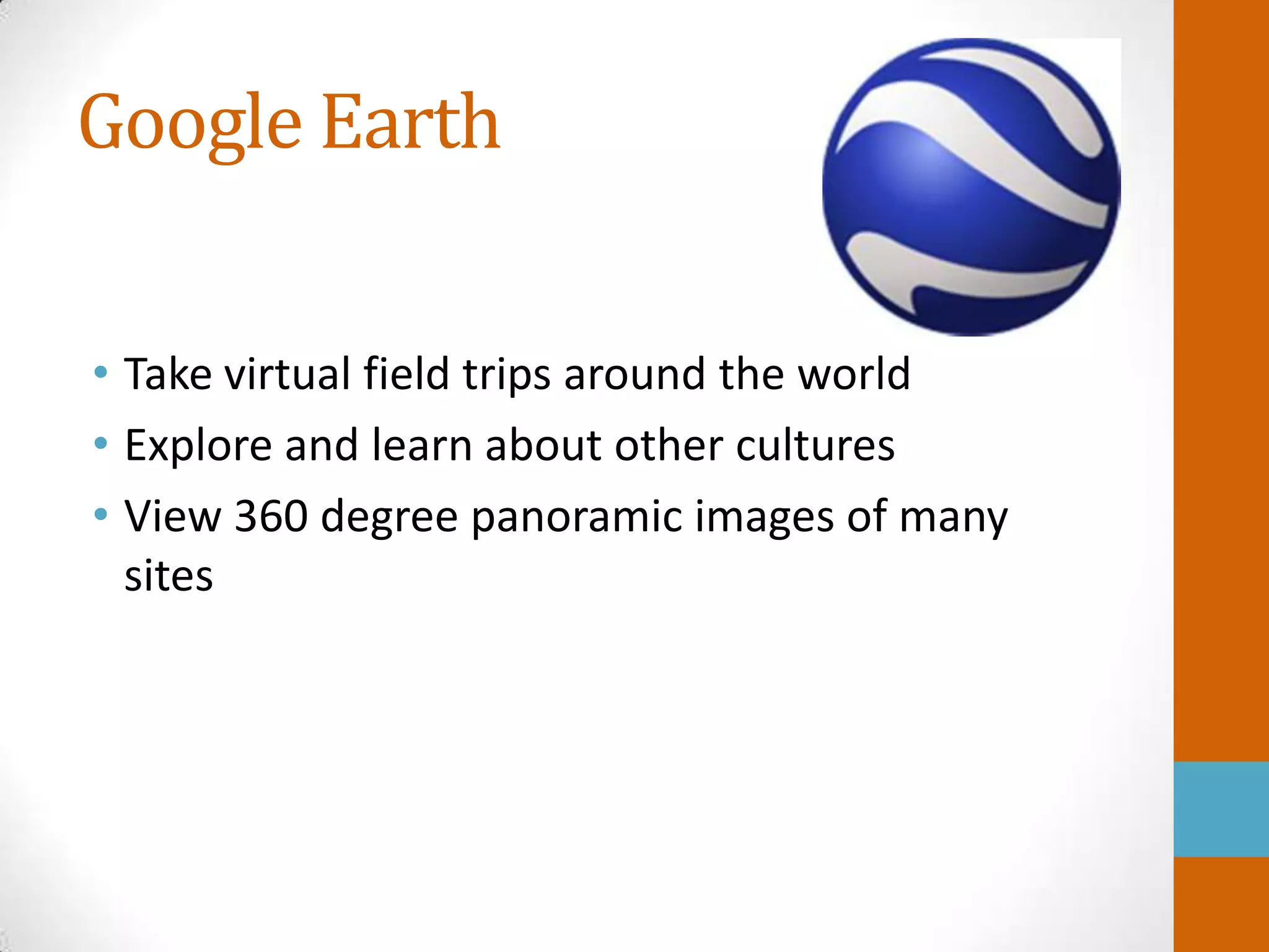 Google Earth

• Take virtual field trips around the world
• Explore and learn about other cultures
• View 360 degree panoramic images of many
  sites
 