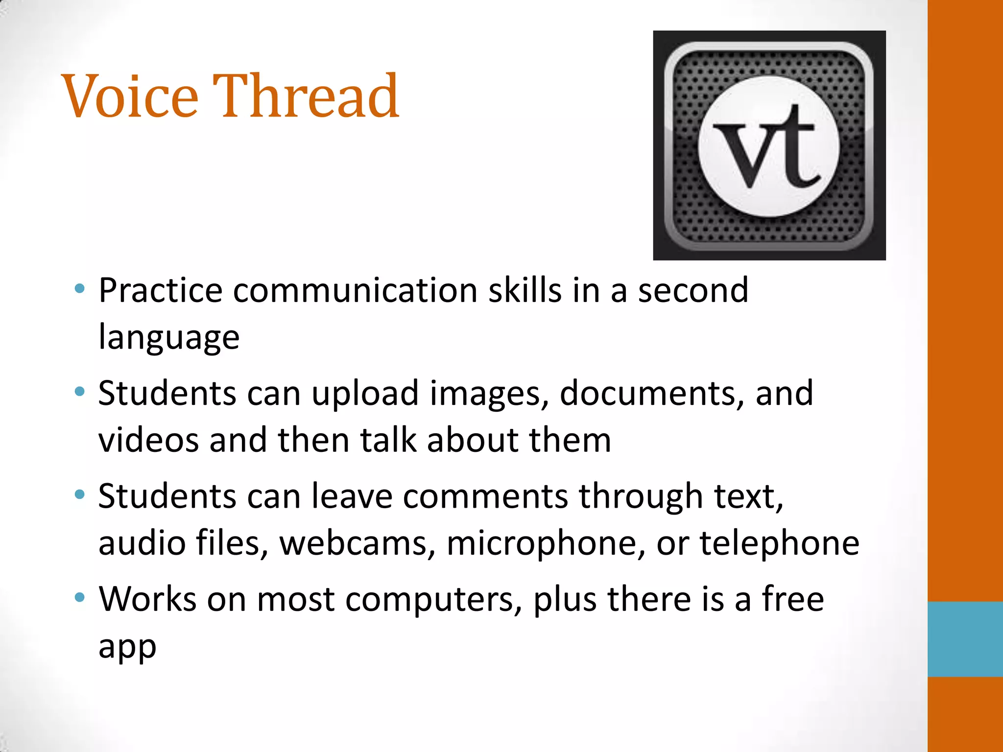 Voice Thread

• Practice communication skills in a second
  language
• Students can upload images, documents, and
  videos and then talk about them
• Students can leave comments through text,
  audio files, webcams, microphone, or telephone
• Works on most computers, plus there is a free
  app
 