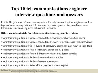 Top 10 telecommunications engineer
interview questions and answers
In this file, you can ref interview materials for telecommunications engineer such as
types of interview questions, telecommunications engineer situational interview,
telecommunications engineer behavioral interview…
Other useful materials for telecommunications engineer interview:
• topinterviewquestions.info/free-ebook-80-interview-questions-and-answers
• topinterviewquestions.info/free-ebook-top-18-secrets-to-win-every-job-interviews
• topinterviewquestions.info/13-types-of-interview-questions-and-how-to-face-them
• topinterviewquestions.info/job-interview-checklist-40-points
• topinterviewquestions.info/top-8-interview-thank-you-letter-samples
• topinterviewquestions.info/free-21-cover-letter-samples
• topinterviewquestions.info/free-24-resume-samples
• topinterviewquestions.info/top-15-ways-to-search-new-jobs
Useful materials: • topinterviewquestions.info/free-ebook-80-interview-questions-and-answers
• topinterviewquestions.info/free-ebook-top-18-secrets-to-win-every-job-interviews
 