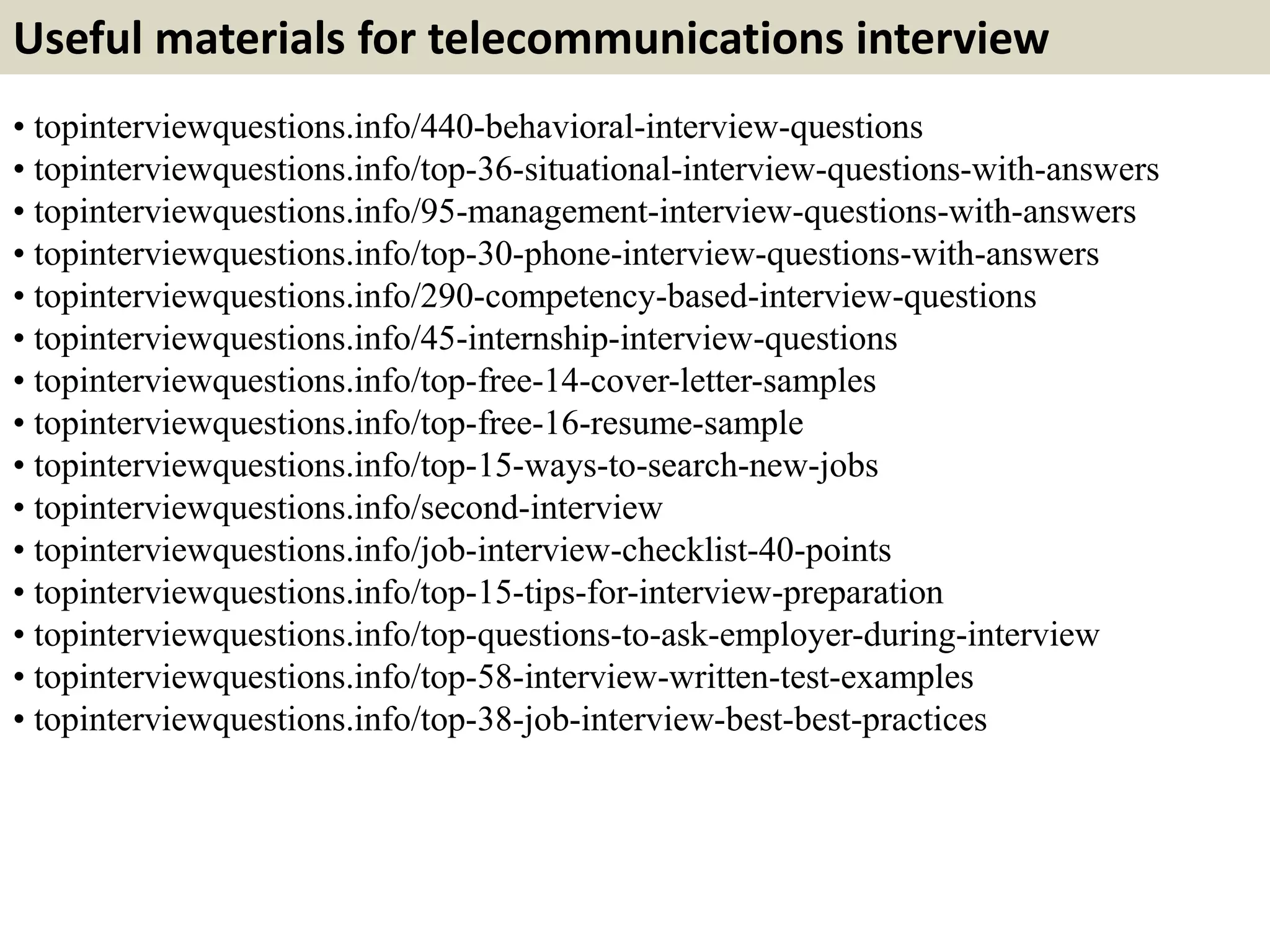 Useful materials for telecommunications interview
• topinterviewquestions.info/440-behavioral-interview-questions
• topinterviewquestions.info/top-36-situational-interview-questions-with-answers
• topinterviewquestions.info/95-management-interview-questions-with-answers
• topinterviewquestions.info/top-30-phone-interview-questions-with-answers
• topinterviewquestions.info/290-competency-based-interview-questions
• topinterviewquestions.info/45-internship-interview-questions
• topinterviewquestions.info/top-free-14-cover-letter-samples
• topinterviewquestions.info/top-free-16-resume-sample
• topinterviewquestions.info/top-15-ways-to-search-new-jobs
• topinterviewquestions.info/second-interview
• topinterviewquestions.info/job-interview-checklist-40-points
• topinterviewquestions.info/top-15-tips-for-interview-preparation
• topinterviewquestions.info/top-questions-to-ask-employer-during-interview
• topinterviewquestions.info/top-58-interview-written-test-examples
• topinterviewquestions.info/top-38-job-interview-best-best-practices
 