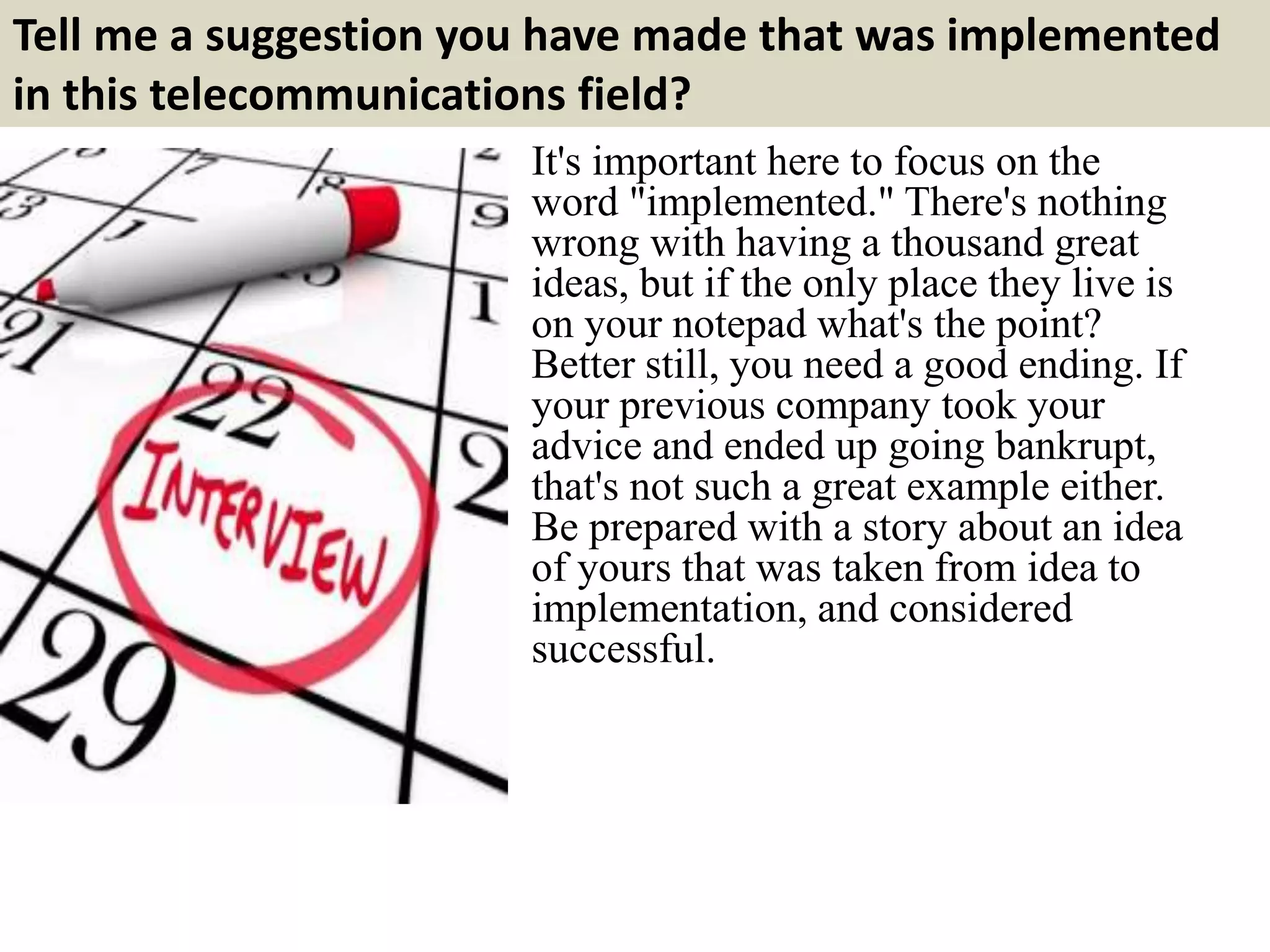 Tell me a suggestion you have made that was implemented
in this telecommunications field?
It's important here to focus on the
word "implemented." There's nothing
wrong with having a thousand great
ideas, but if the only place they live is
on your notepad what's the point?
Better still, you need a good ending. If
your previous company took your
advice and ended up going bankrupt,
that's not such a great example either.
Be prepared with a story about an idea
of yours that was taken from idea to
implementation, and considered
successful.
 