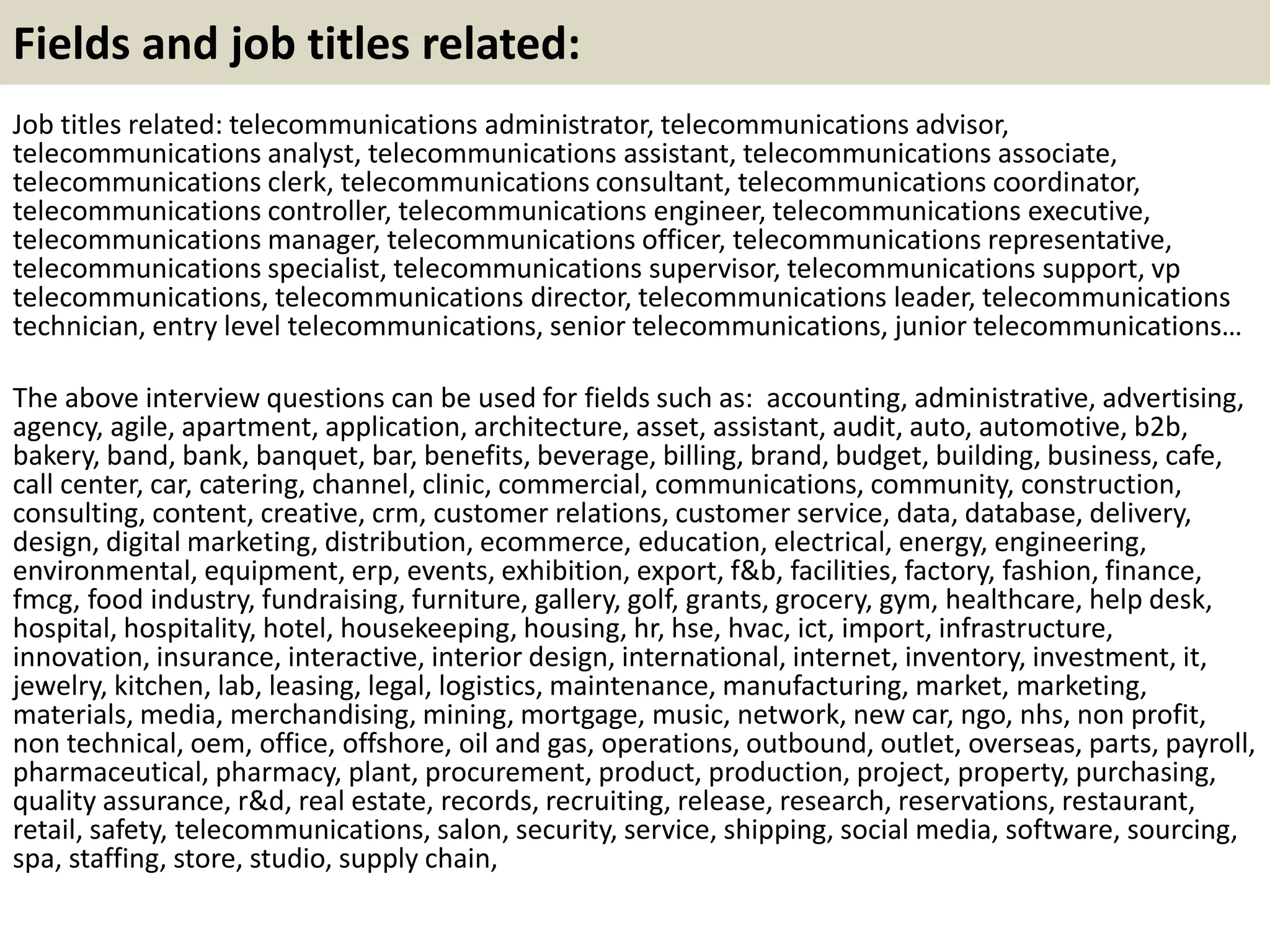 Fields and job titles related:
Job titles related: telecommunications administrator, telecommunications advisor,
telecommunications analyst, telecommunications assistant, telecommunications associate,
telecommunications clerk, telecommunications consultant, telecommunications coordinator,
telecommunications controller, telecommunications engineer, telecommunications executive,
telecommunications manager, telecommunications officer, telecommunications representative,
telecommunications specialist, telecommunications supervisor, telecommunications support, vp
telecommunications, telecommunications director, telecommunications leader, telecommunications
technician, entry level telecommunications, senior telecommunications, junior telecommunications…
The above interview questions can be used for fields such as: accounting, administrative, advertising,
agency, agile, apartment, application, architecture, asset, assistant, audit, auto, automotive, b2b,
bakery, band, bank, banquet, bar, benefits, beverage, billing, brand, budget, building, business, cafe,
call center, car, catering, channel, clinic, commercial, communications, community, construction,
consulting, content, creative, crm, customer relations, customer service, data, database, delivery,
design, digital marketing, distribution, ecommerce, education, electrical, energy, engineering,
environmental, equipment, erp, events, exhibition, export, f&b, facilities, factory, fashion, finance,
fmcg, food industry, fundraising, furniture, gallery, golf, grants, grocery, gym, healthcare, help desk,
hospital, hospitality, hotel, housekeeping, housing, hr, hse, hvac, ict, import, infrastructure,
innovation, insurance, interactive, interior design, international, internet, inventory, investment, it,
jewelry, kitchen, lab, leasing, legal, logistics, maintenance, manufacturing, market, marketing,
materials, media, merchandising, mining, mortgage, music, network, new car, ngo, nhs, non profit,
non technical, oem, office, offshore, oil and gas, operations, outbound, outlet, overseas, parts, payroll,
pharmaceutical, pharmacy, plant, procurement, product, production, project, property, purchasing,
quality assurance, r&d, real estate, records, recruiting, release, research, reservations, restaurant,
retail, safety, telecommunications, salon, security, service, shipping, social media, software, sourcing,
spa, staffing, store, studio, supply chain,
 